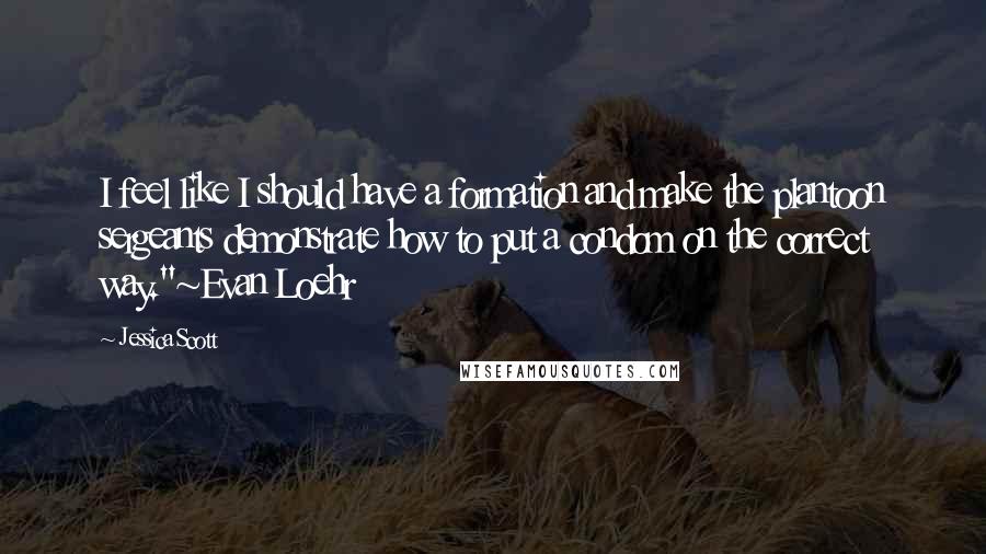 Jessica Scott Quotes: I feel like I should have a formation and make the plantoon sergeants demonstrate how to put a condom on the correct way."~Evan Loehr