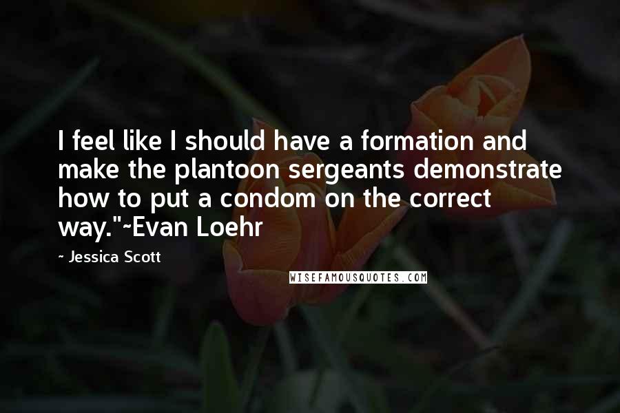 Jessica Scott Quotes: I feel like I should have a formation and make the plantoon sergeants demonstrate how to put a condom on the correct way."~Evan Loehr