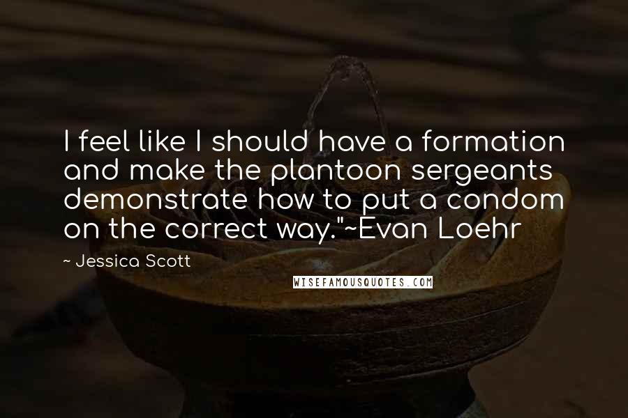 Jessica Scott Quotes: I feel like I should have a formation and make the plantoon sergeants demonstrate how to put a condom on the correct way."~Evan Loehr