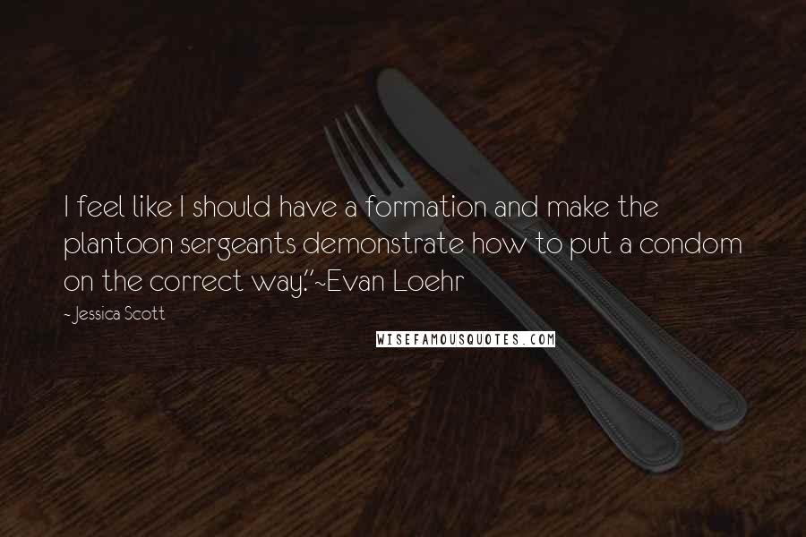 Jessica Scott Quotes: I feel like I should have a formation and make the plantoon sergeants demonstrate how to put a condom on the correct way."~Evan Loehr