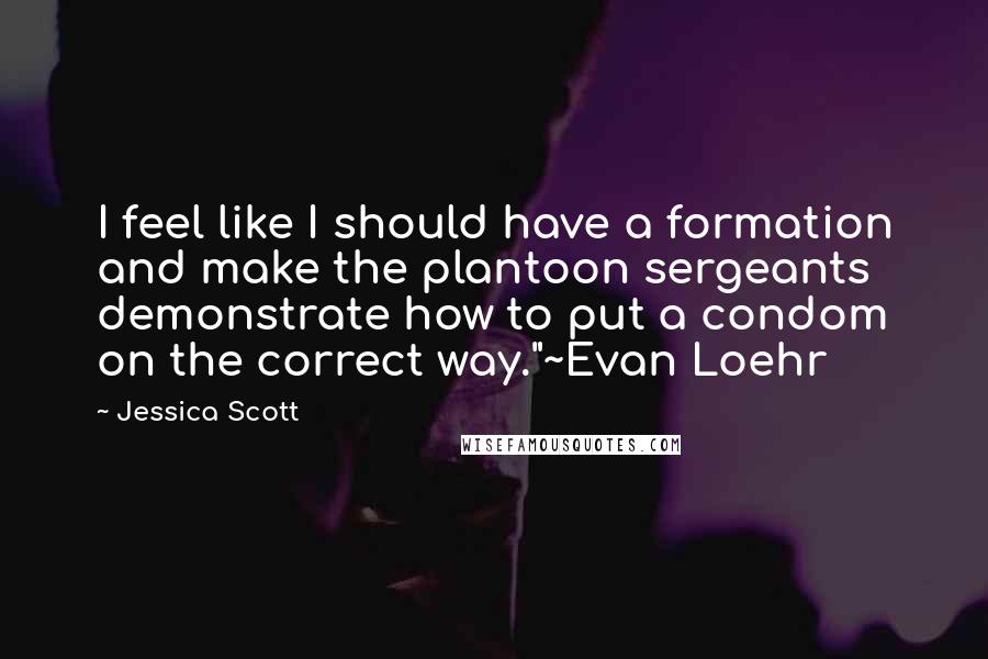 Jessica Scott Quotes: I feel like I should have a formation and make the plantoon sergeants demonstrate how to put a condom on the correct way."~Evan Loehr