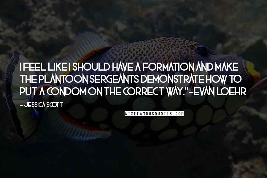 Jessica Scott Quotes: I feel like I should have a formation and make the plantoon sergeants demonstrate how to put a condom on the correct way."~Evan Loehr