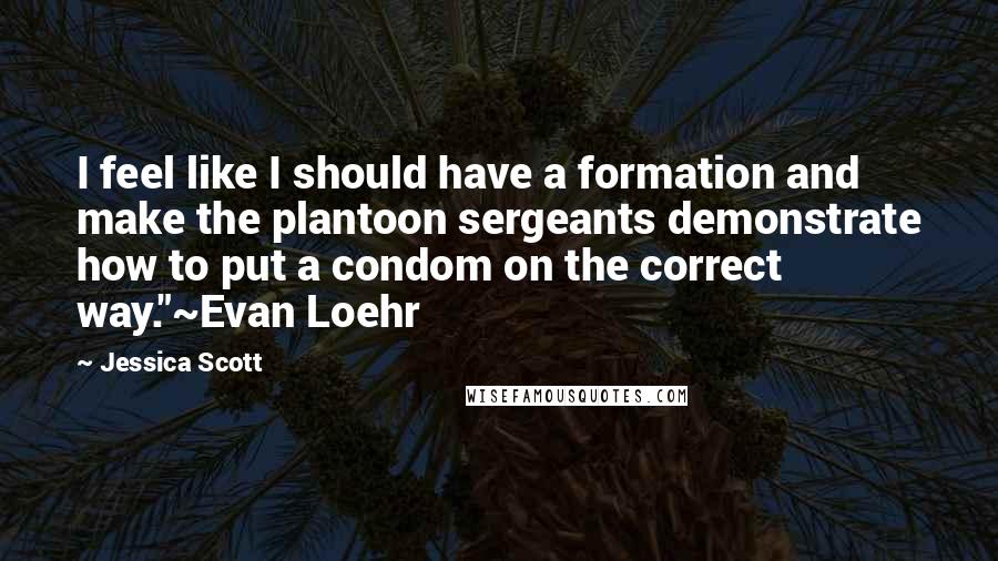 Jessica Scott Quotes: I feel like I should have a formation and make the plantoon sergeants demonstrate how to put a condom on the correct way."~Evan Loehr