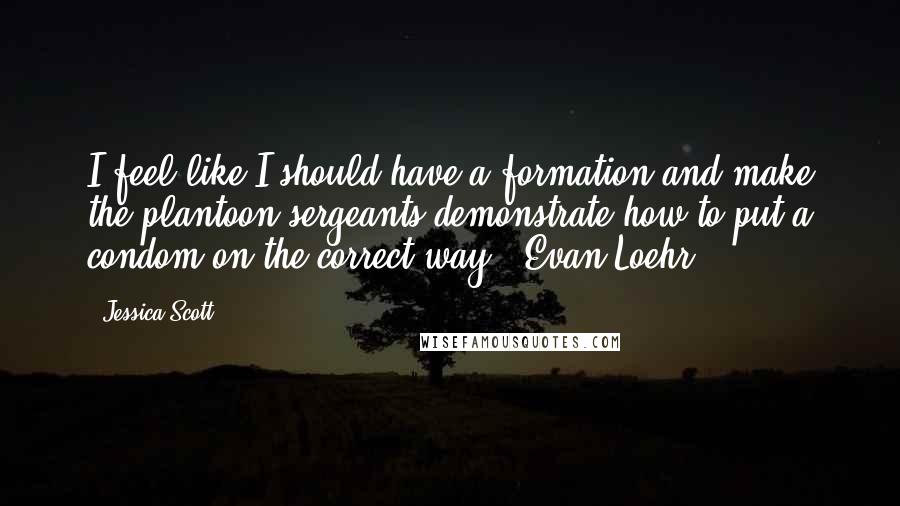 Jessica Scott Quotes: I feel like I should have a formation and make the plantoon sergeants demonstrate how to put a condom on the correct way."~Evan Loehr