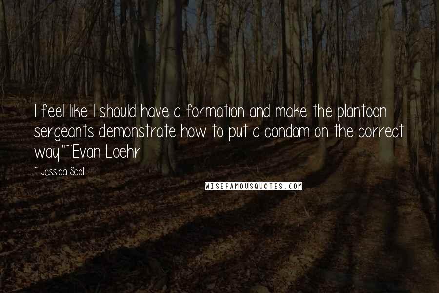 Jessica Scott Quotes: I feel like I should have a formation and make the plantoon sergeants demonstrate how to put a condom on the correct way."~Evan Loehr