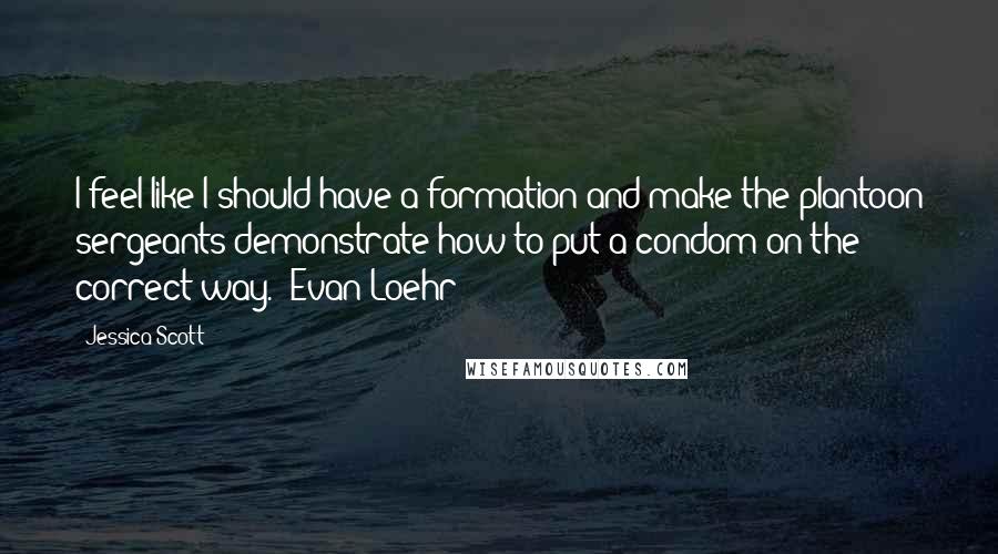 Jessica Scott Quotes: I feel like I should have a formation and make the plantoon sergeants demonstrate how to put a condom on the correct way."~Evan Loehr