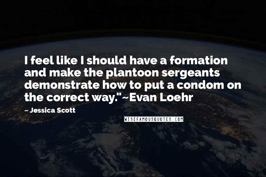 Jessica Scott Quotes: I feel like I should have a formation and make the plantoon sergeants demonstrate how to put a condom on the correct way."~Evan Loehr
