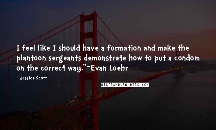 Jessica Scott Quotes: I feel like I should have a formation and make the plantoon sergeants demonstrate how to put a condom on the correct way."~Evan Loehr