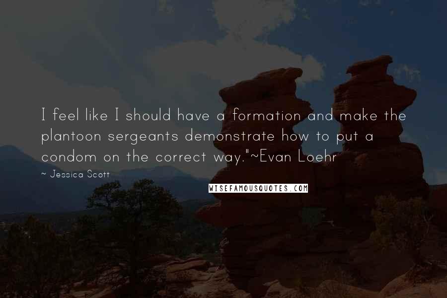 Jessica Scott Quotes: I feel like I should have a formation and make the plantoon sergeants demonstrate how to put a condom on the correct way."~Evan Loehr