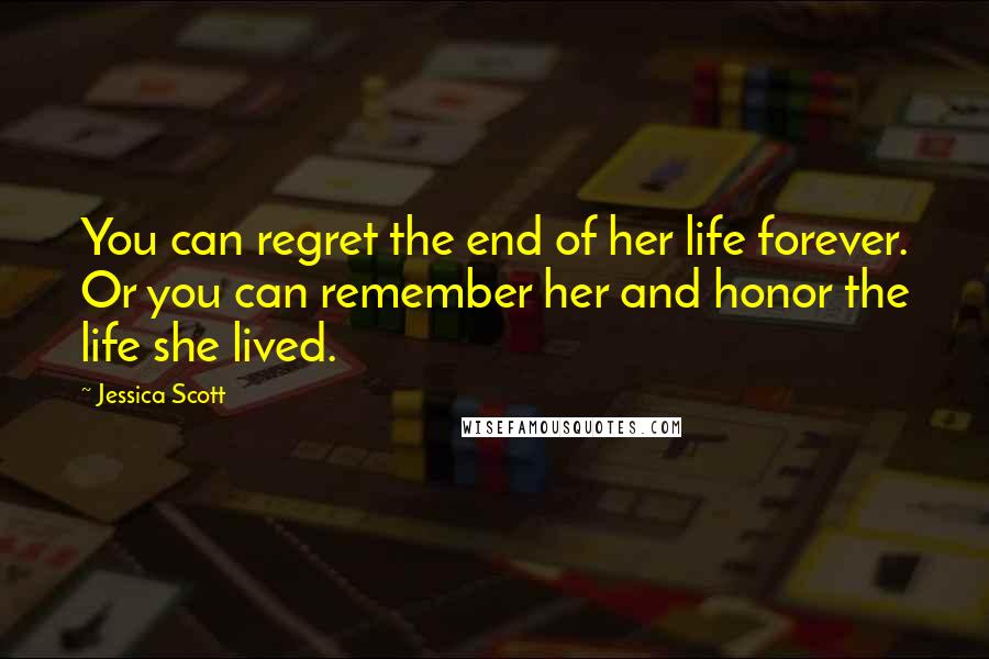 Jessica Scott Quotes: You can regret the end of her life forever. Or you can remember her and honor the life she lived.