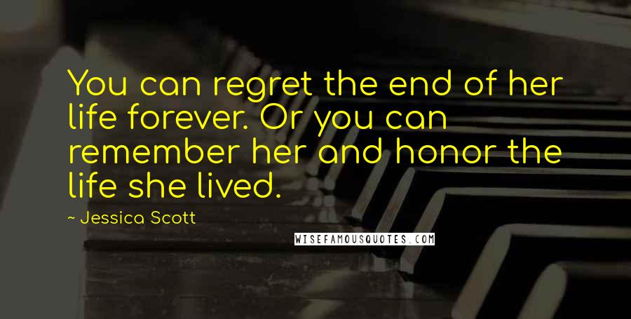 Jessica Scott Quotes: You can regret the end of her life forever. Or you can remember her and honor the life she lived.