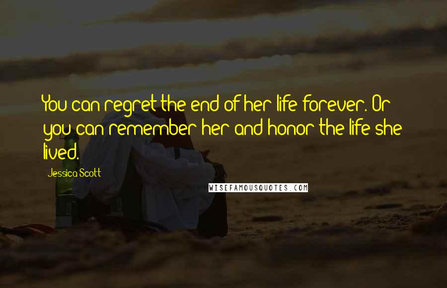 Jessica Scott Quotes: You can regret the end of her life forever. Or you can remember her and honor the life she lived.