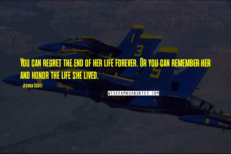 Jessica Scott Quotes: You can regret the end of her life forever. Or you can remember her and honor the life she lived.