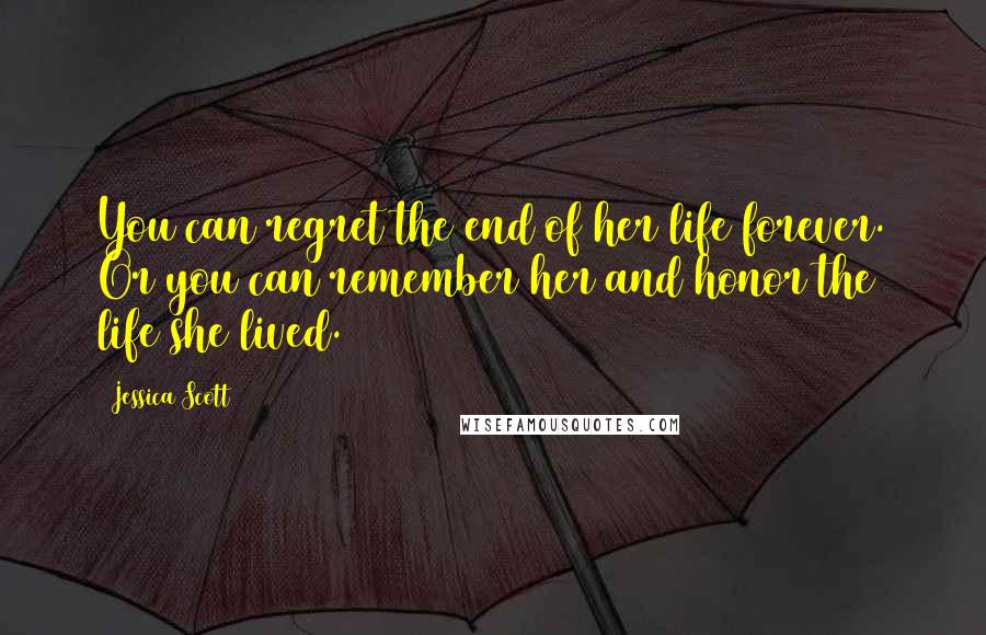 Jessica Scott Quotes: You can regret the end of her life forever. Or you can remember her and honor the life she lived.