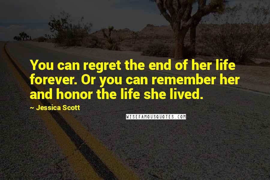 Jessica Scott Quotes: You can regret the end of her life forever. Or you can remember her and honor the life she lived.