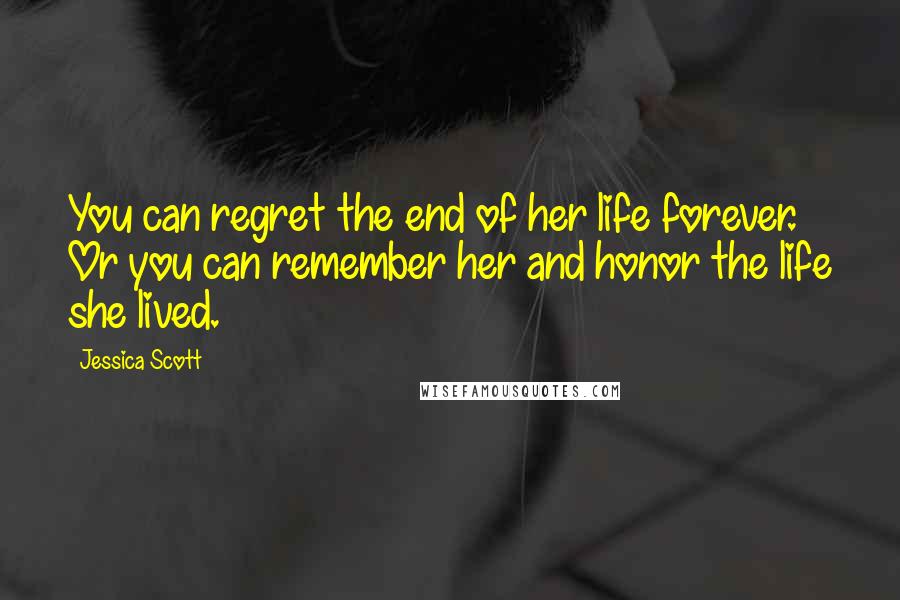 Jessica Scott Quotes: You can regret the end of her life forever. Or you can remember her and honor the life she lived.