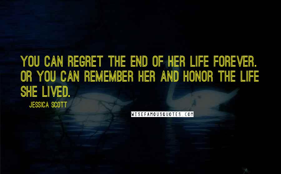 Jessica Scott Quotes: You can regret the end of her life forever. Or you can remember her and honor the life she lived.