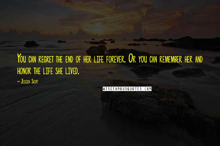 Jessica Scott Quotes: You can regret the end of her life forever. Or you can remember her and honor the life she lived.