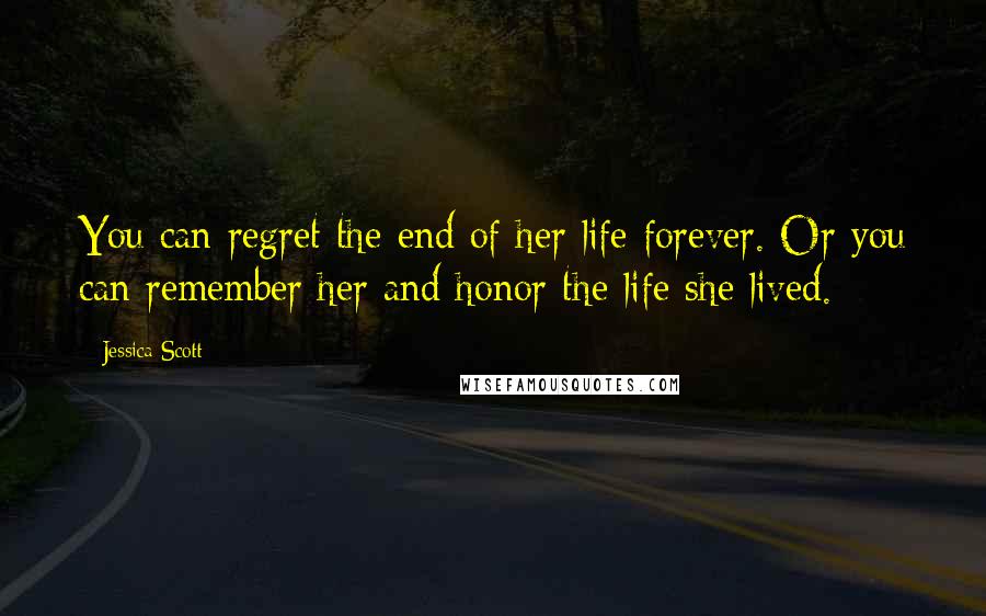 Jessica Scott Quotes: You can regret the end of her life forever. Or you can remember her and honor the life she lived.