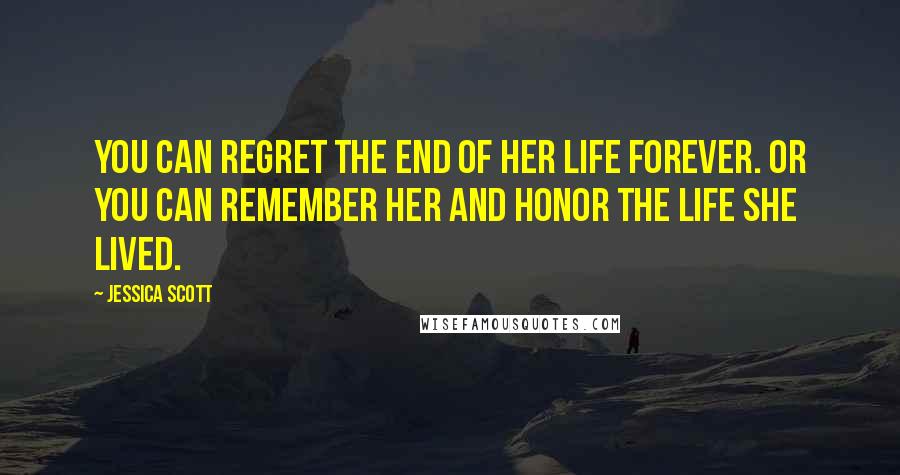 Jessica Scott Quotes: You can regret the end of her life forever. Or you can remember her and honor the life she lived.