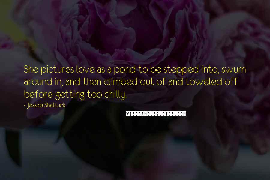 Jessica Shattuck Quotes: She pictures love as a pond to be stepped into, swum around in, and then climbed out of and toweled off before getting too chilly.