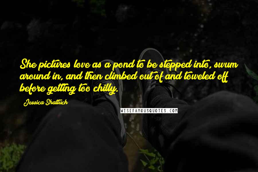 Jessica Shattuck Quotes: She pictures love as a pond to be stepped into, swum around in, and then climbed out of and toweled off before getting too chilly.