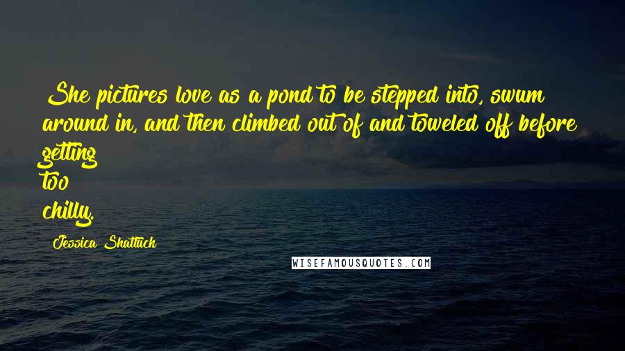 Jessica Shattuck Quotes: She pictures love as a pond to be stepped into, swum around in, and then climbed out of and toweled off before getting too chilly.