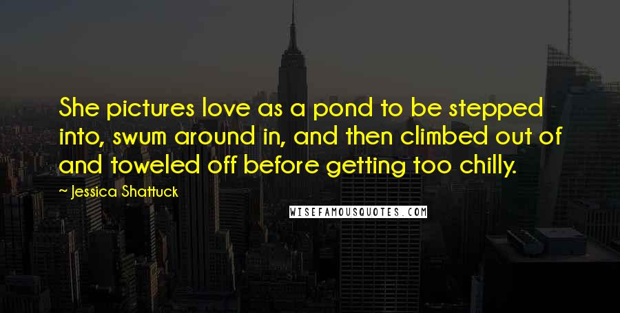 Jessica Shattuck Quotes: She pictures love as a pond to be stepped into, swum around in, and then climbed out of and toweled off before getting too chilly.