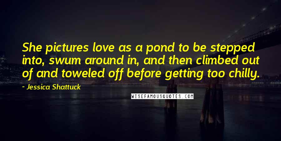 Jessica Shattuck Quotes: She pictures love as a pond to be stepped into, swum around in, and then climbed out of and toweled off before getting too chilly.