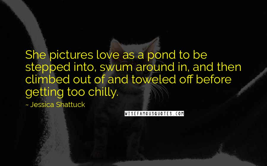 Jessica Shattuck Quotes: She pictures love as a pond to be stepped into, swum around in, and then climbed out of and toweled off before getting too chilly.