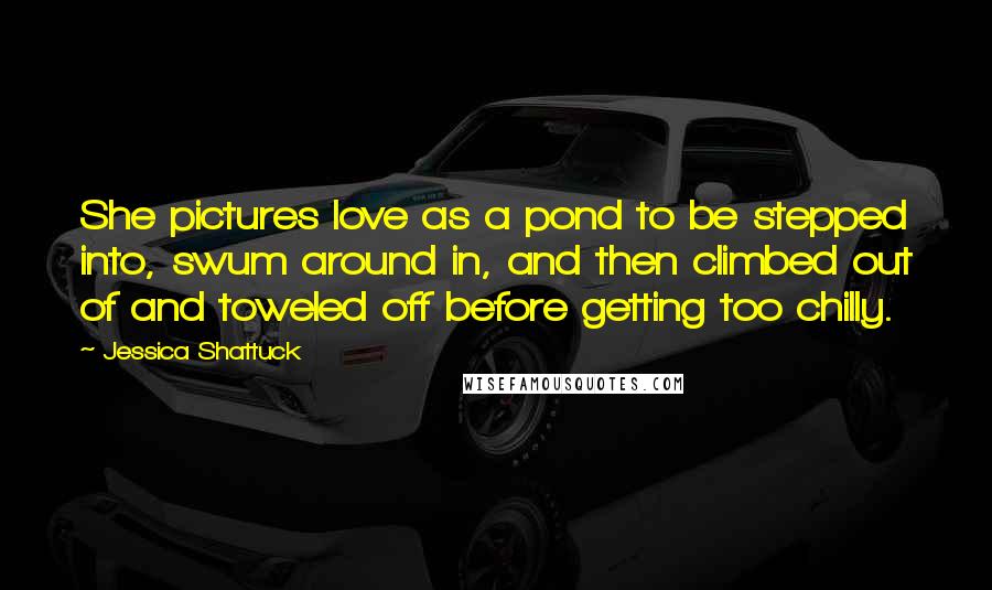 Jessica Shattuck Quotes: She pictures love as a pond to be stepped into, swum around in, and then climbed out of and toweled off before getting too chilly.