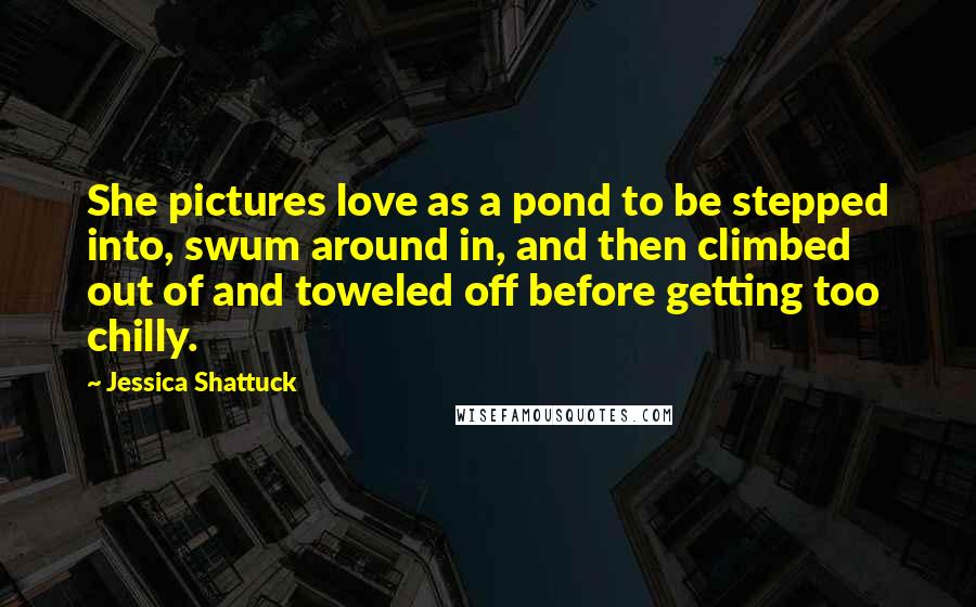 Jessica Shattuck Quotes: She pictures love as a pond to be stepped into, swum around in, and then climbed out of and toweled off before getting too chilly.