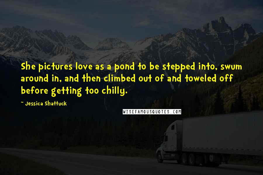 Jessica Shattuck Quotes: She pictures love as a pond to be stepped into, swum around in, and then climbed out of and toweled off before getting too chilly.