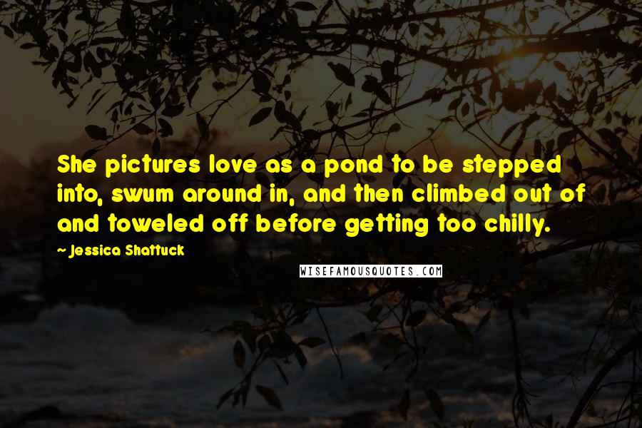 Jessica Shattuck Quotes: She pictures love as a pond to be stepped into, swum around in, and then climbed out of and toweled off before getting too chilly.