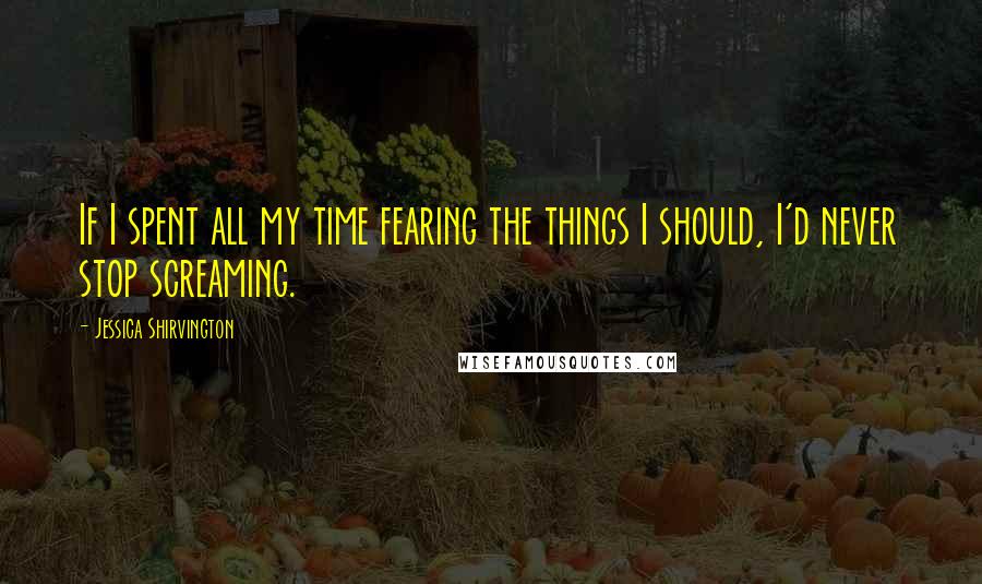 Jessica Shirvington Quotes: If I spent all my time fearing the things I should, I'd never stop screaming.