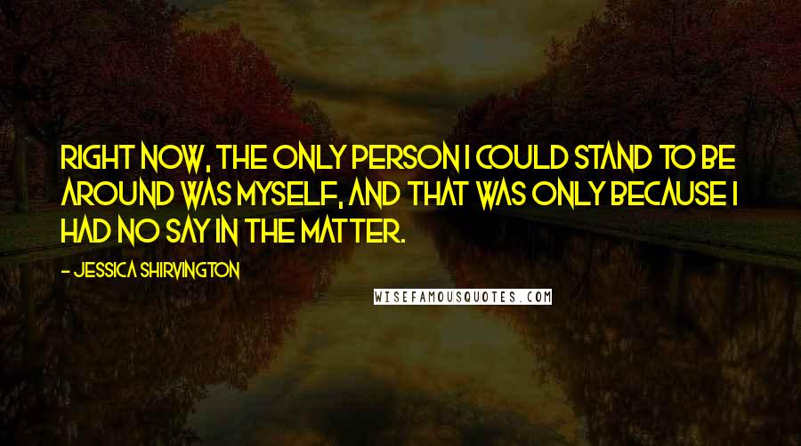 Jessica Shirvington Quotes: Right now, the only person I could stand to be around was myself, and that was only because I had no say in the matter.