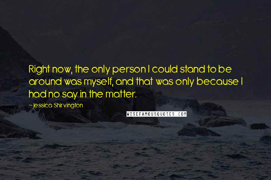 Jessica Shirvington Quotes: Right now, the only person I could stand to be around was myself, and that was only because I had no say in the matter.