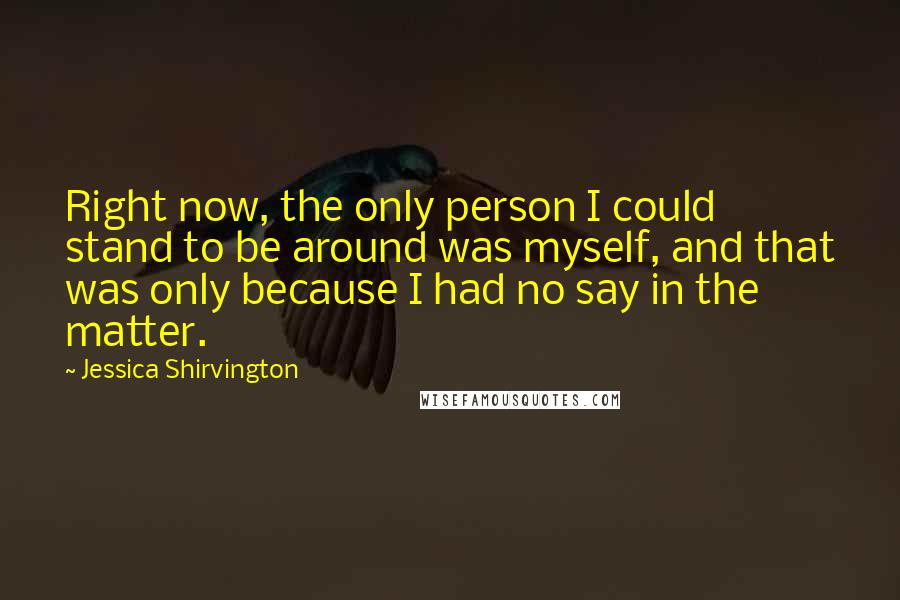 Jessica Shirvington Quotes: Right now, the only person I could stand to be around was myself, and that was only because I had no say in the matter.