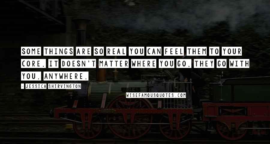 Jessica Shirvington Quotes: Some things are so real you can feel them to your core. It doesn't matter where you go, they go with you. Anywhere.