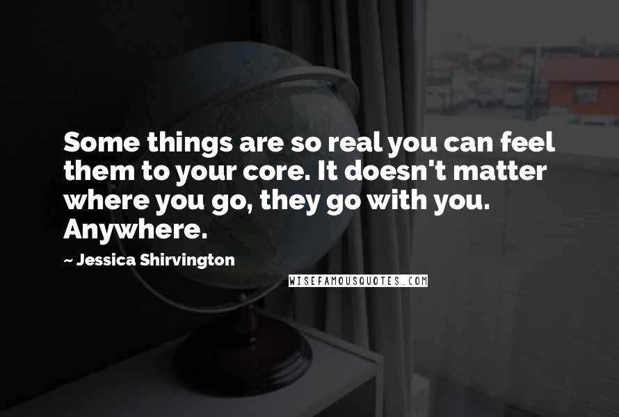 Jessica Shirvington Quotes: Some things are so real you can feel them to your core. It doesn't matter where you go, they go with you. Anywhere.