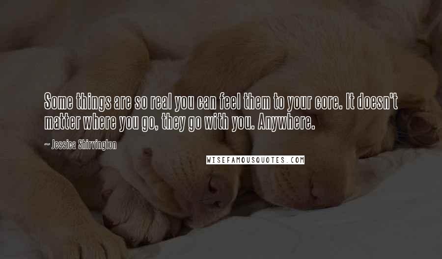 Jessica Shirvington Quotes: Some things are so real you can feel them to your core. It doesn't matter where you go, they go with you. Anywhere.