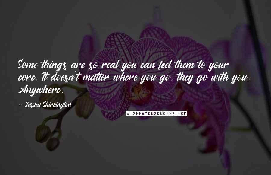 Jessica Shirvington Quotes: Some things are so real you can feel them to your core. It doesn't matter where you go, they go with you. Anywhere.