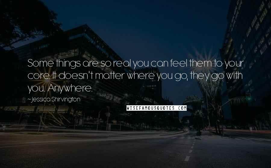 Jessica Shirvington Quotes: Some things are so real you can feel them to your core. It doesn't matter where you go, they go with you. Anywhere.