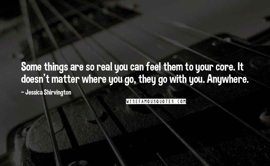 Jessica Shirvington Quotes: Some things are so real you can feel them to your core. It doesn't matter where you go, they go with you. Anywhere.