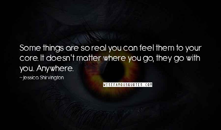 Jessica Shirvington Quotes: Some things are so real you can feel them to your core. It doesn't matter where you go, they go with you. Anywhere.