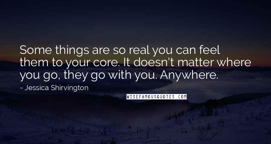 Jessica Shirvington Quotes: Some things are so real you can feel them to your core. It doesn't matter where you go, they go with you. Anywhere.