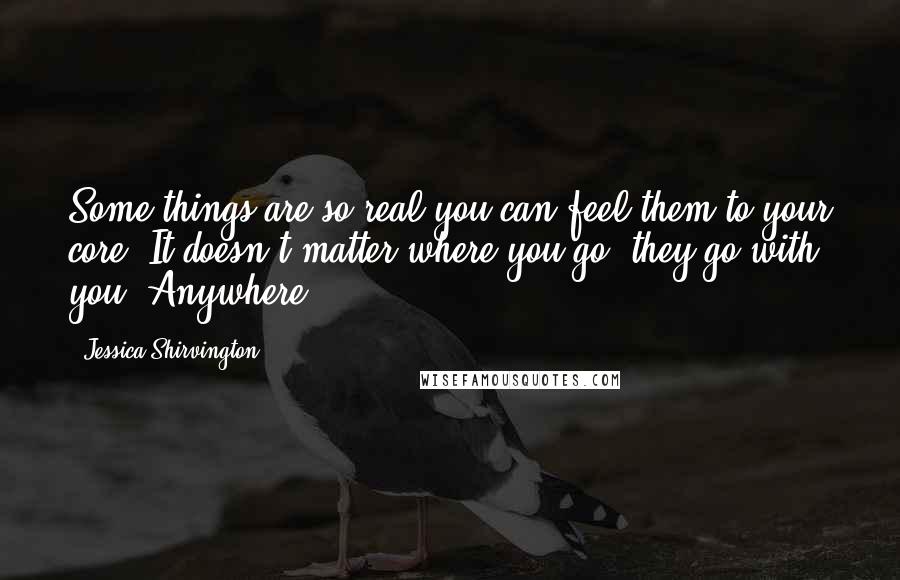 Jessica Shirvington Quotes: Some things are so real you can feel them to your core. It doesn't matter where you go, they go with you. Anywhere.