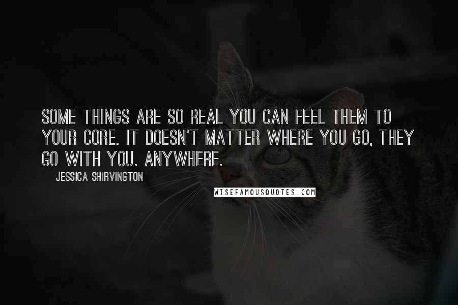 Jessica Shirvington Quotes: Some things are so real you can feel them to your core. It doesn't matter where you go, they go with you. Anywhere.