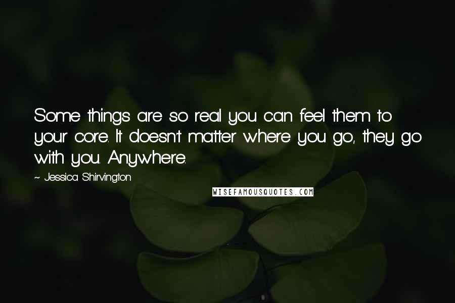 Jessica Shirvington Quotes: Some things are so real you can feel them to your core. It doesn't matter where you go, they go with you. Anywhere.