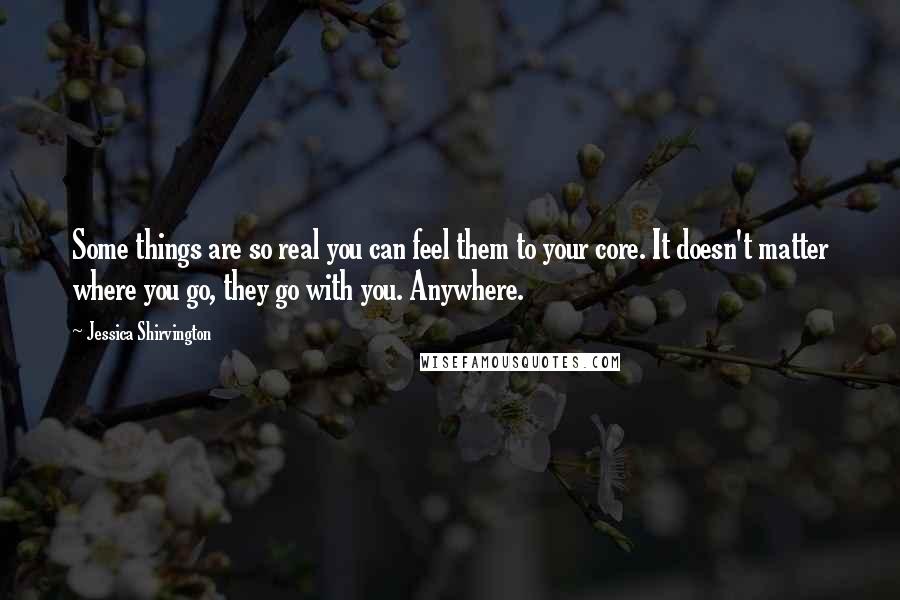 Jessica Shirvington Quotes: Some things are so real you can feel them to your core. It doesn't matter where you go, they go with you. Anywhere.